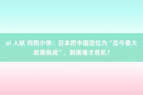 ai 人妖 向阳少侠：日本把中国定位为“迄今最大政策挑战”，到底谁才危机？