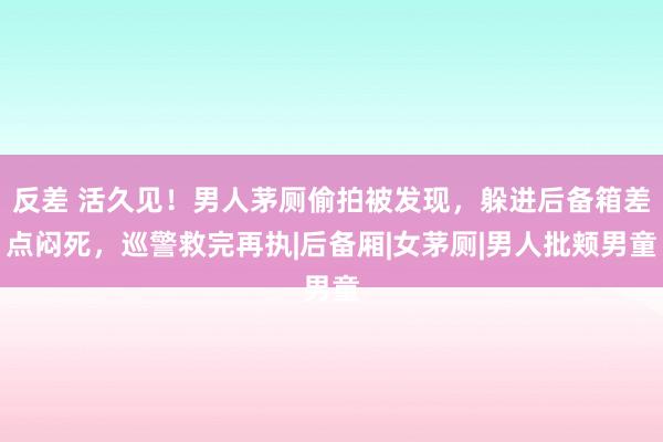 反差 活久见！男人茅厕偷拍被发现，躲进后备箱差点闷死，巡警救完再执|后备厢|女茅厕|男人批颊男童