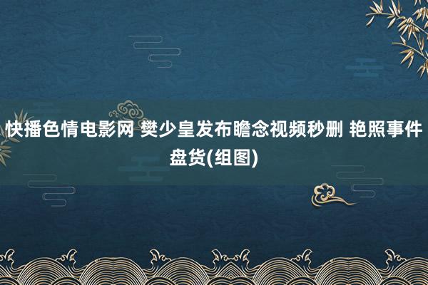 快播色情电影网 樊少皇发布瞻念视频秒删 艳照事件盘货(组图)