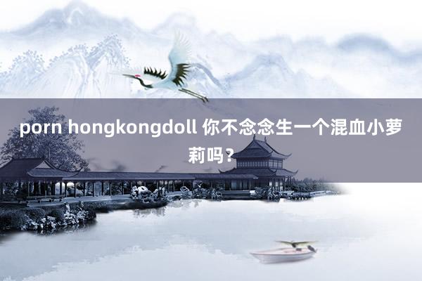 porn hongkongdoll 你不念念生一个混血小萝莉吗?