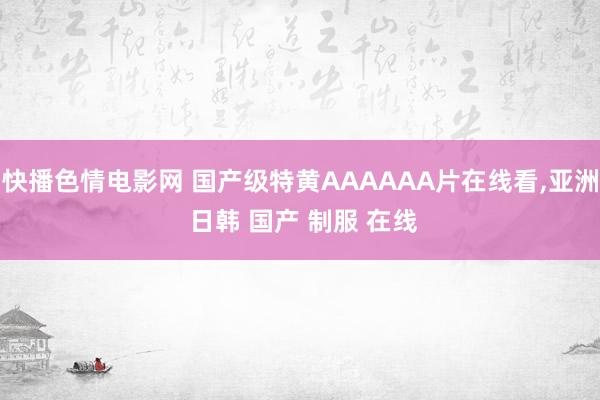 快播色情电影网 国产级特黄AAAAAA片在线看，亚洲 日韩 国产 制服 在线