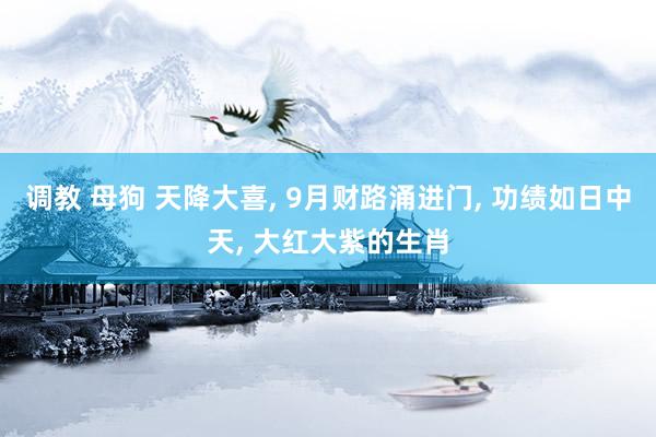 调教 母狗 天降大喜， 9月财路涌进门， 功绩如日中天， 大红大紫的生肖