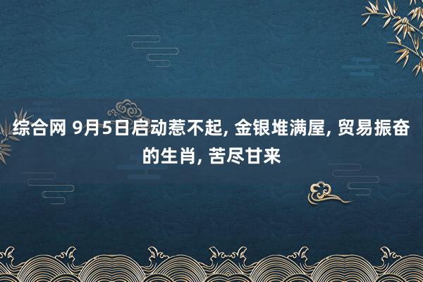 综合网 9月5日启动惹不起， 金银堆满屋， 贸易振奋的生肖， 苦尽甘来