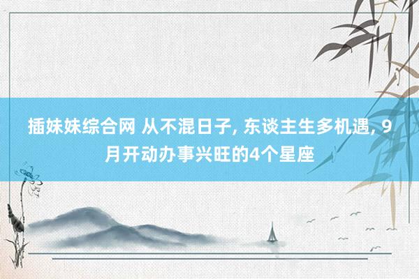 插妹妹综合网 从不混日子， 东谈主生多机遇， 9月开动办事兴旺的4个星座