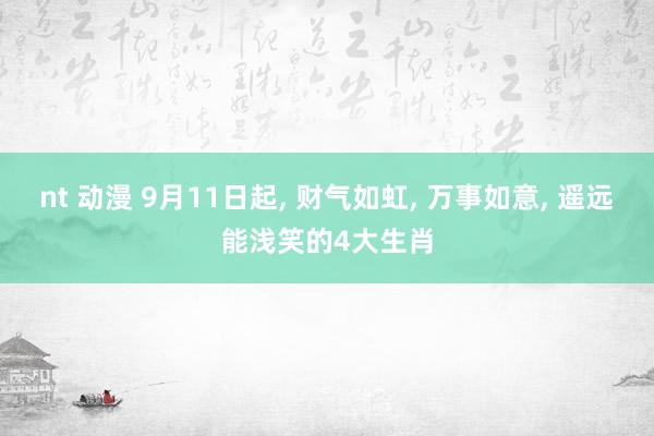 nt 动漫 9月11日起， 财气如虹， 万事如意， 遥远能浅笑的4大生肖