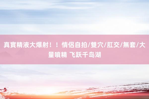 真實精液大爆射！！情侶自拍/雙穴/肛交/無套/大量噴精 飞跃千岛湖