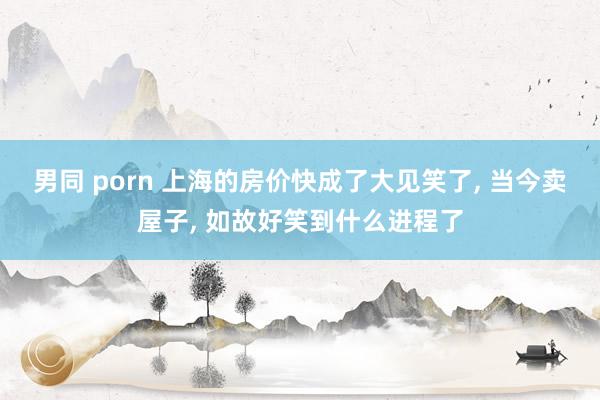 男同 porn 上海的房价快成了大见笑了， 当今卖屋子， 如故好笑到什么进程了