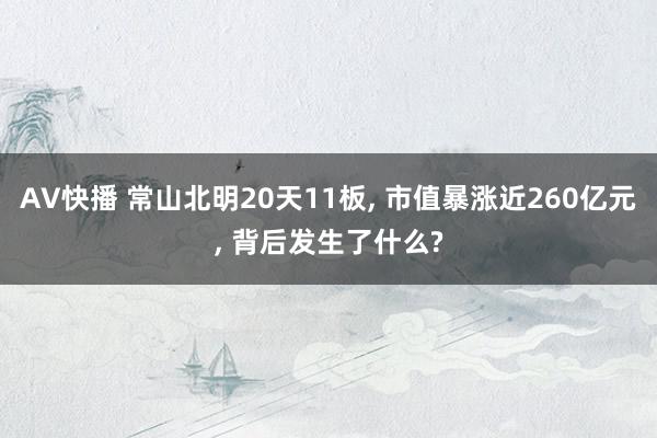 AV快播 常山北明20天11板， 市值暴涨近260亿元， 背后发生了什么?