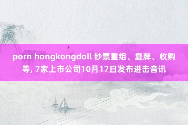 porn hongkongdoll 钞票重组、复牌、收购等， 7家上市公司10月17日发布进击音讯