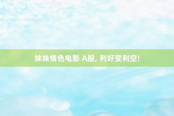 妹妹情色电影 A股， 利好变利空!