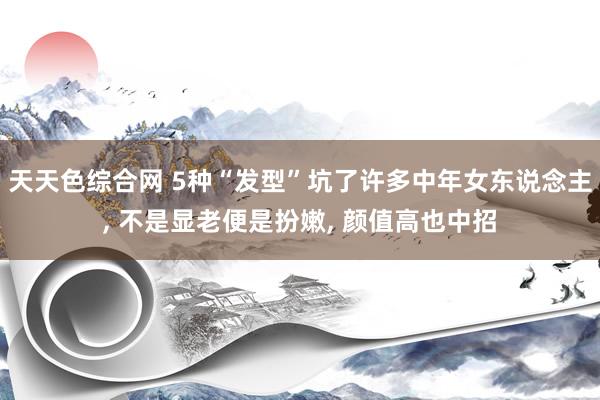 天天色综合网 5种“发型”坑了许多中年女东说念主， 不是显老便是扮嫩， 颜值高也中招