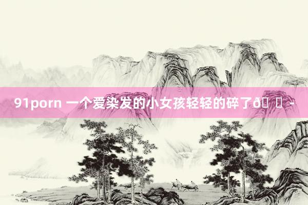 91porn 一个爱染发的小女孩轻轻的碎了😭