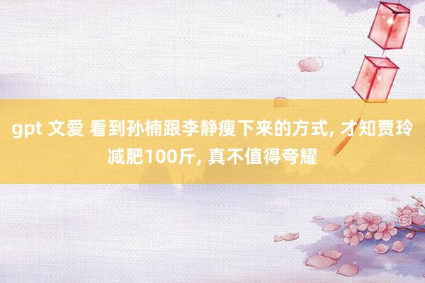 gpt 文爱 看到孙楠跟李静瘦下来的方式， 才知贾玲减肥100斤， 真不值得夸耀