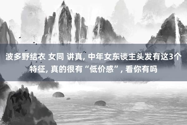 波多野结衣 女同 讲真， 中年女东谈主头发有这3个特征， 真的很有“低价感”， 看你有吗