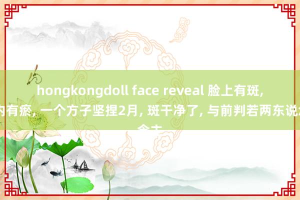 hongkongdoll face reveal 脸上有斑， 体内有瘀， 一个方子坚捏2月， 斑干净了， 与前判若两东说念主