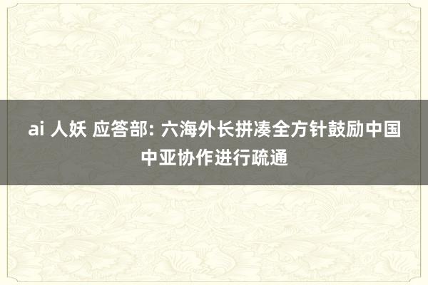 ai 人妖 应答部: 六海外长拼凑全方针鼓励中国中亚协作进行疏通