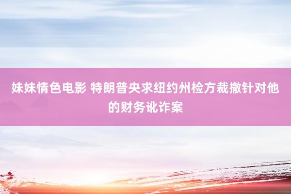 妹妹情色电影 特朗普央求纽约州检方裁撤针对他的财务讹诈案