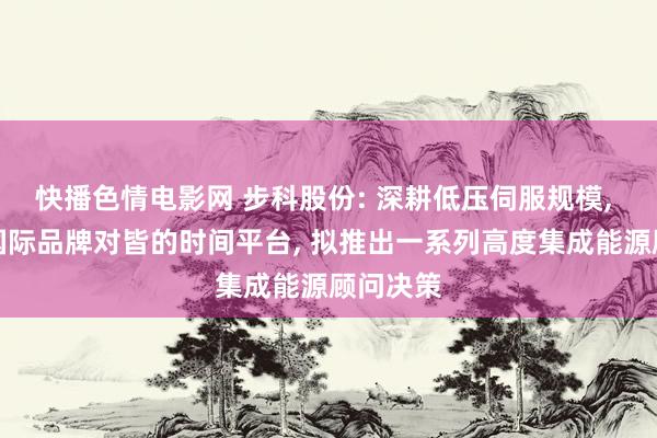 快播色情电影网 步科股份: 深耕低压伺服规模， 具备与国际品牌对皆的时间平台， 拟推出一系列高度集成能源顾问决策