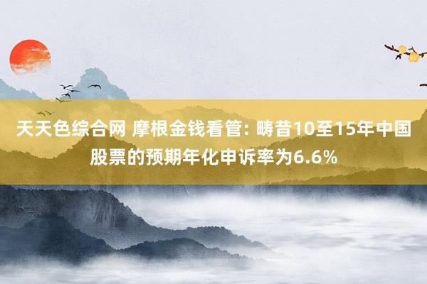 天天色综合网 摩根金钱看管: 畴昔10至15年中国股票的预期年化申诉率为6.6%