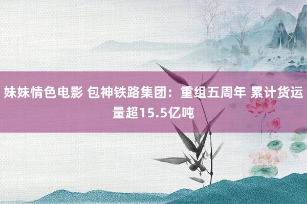 妹妹情色电影 包神铁路集团：重组五周年 累计货运量超15.5亿吨