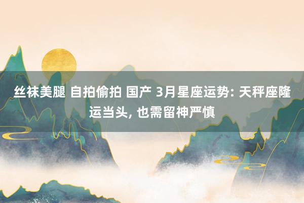 丝袜美腿 自拍偷拍 国产 3月星座运势: 天秤座隆运当头， 也需留神严慎