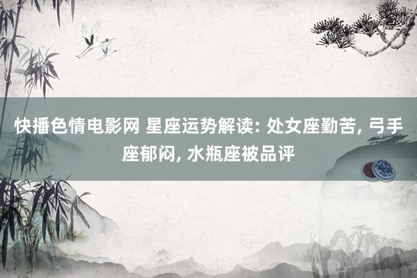 快播色情电影网 星座运势解读: 处女座勤苦， 弓手座郁闷， 水瓶座被品评