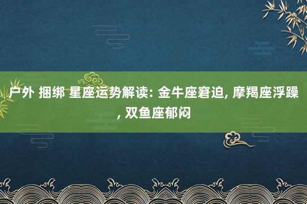 户外 捆绑 星座运势解读: 金牛座窘迫， 摩羯座浮躁， 双鱼座郁闷
