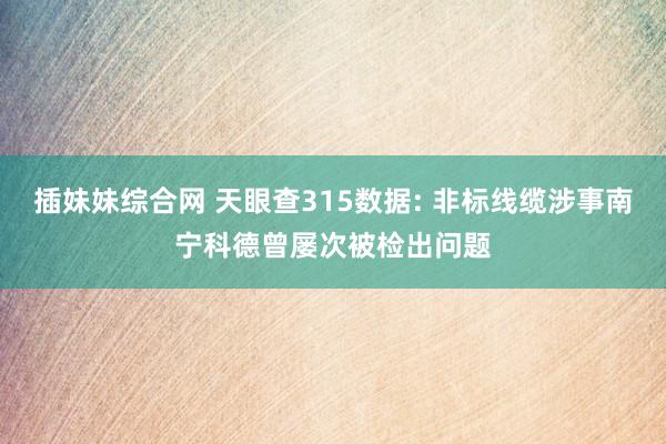 插妹妹综合网 天眼查315数据: 非标线缆涉事南宁科德曾屡次被检出问题