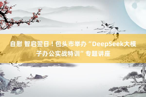 自慰 智启翌日 ! 包头市举办“DeepSeek大模子办公实战特训”专题讲座