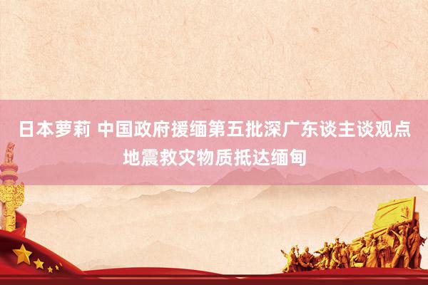 日本萝莉 中国政府援缅第五批深广东谈主谈观点地震救灾物质抵达缅甸