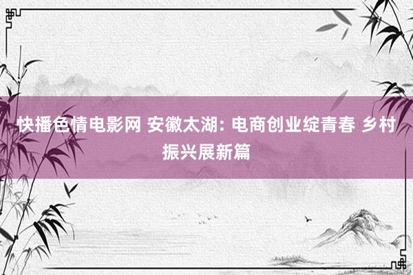快播色情电影网 安徽太湖: 电商创业绽青春 乡村振兴展新篇