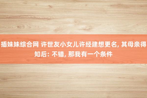 插妹妹综合网 许世友小女儿许经建想更名， 其母亲得知后: 不错， 那我有一个条件