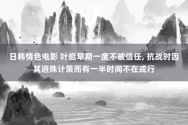 日韩情色电影 叶挺早期一度不被信任， 抗战时因其迥殊计策而有一半时间不在戎行
