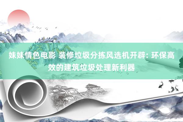 妹妹情色电影 装修垃圾分拣风选机开辟: 环保高效的建筑垃圾处理新利器