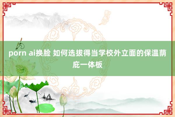 porn ai换脸 如何选拔得当学校外立面的保温荫庇一体板