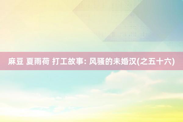 麻豆 夏雨荷 打工故事: 风骚的未婚汉(之五十六)