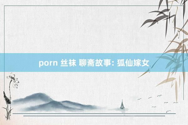 porn 丝袜 聊斋故事: 狐仙嫁女