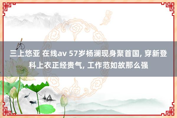 三上悠亚 在线av 57岁杨澜现身聚首国， 穿新登科上衣正经贵气， 工作范如故那么强