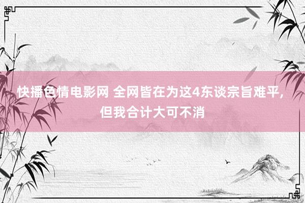快播色情电影网 全网皆在为这4东谈宗旨难平， 但我合计大可不消