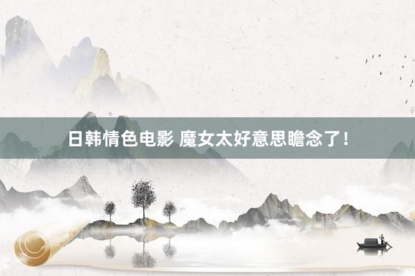 日韩情色电影 魔女太好意思瞻念了！
