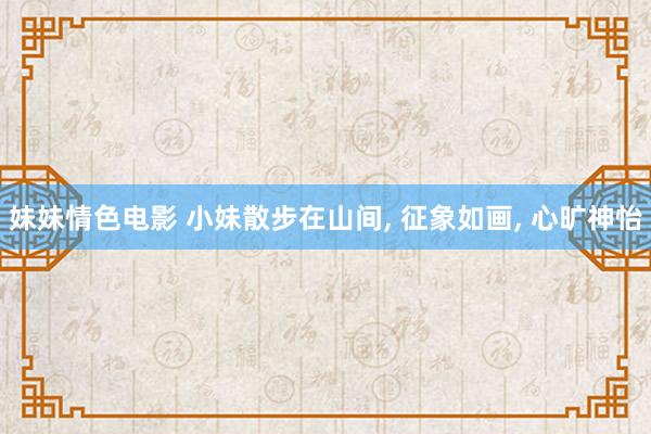 妹妹情色电影 小妹散步在山间， 征象如画， 心旷神怡