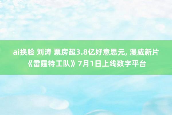 ai换脸 刘涛 票房超3.8亿好意思元， 漫威新片《雷霆特工队》7月1日上线数字平台