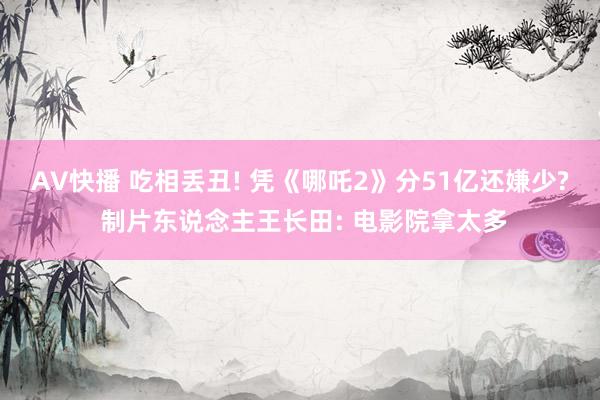 AV快播 吃相丢丑! 凭《哪吒2》分51亿还嫌少? 制片东说念主王长田: 电影院拿太多