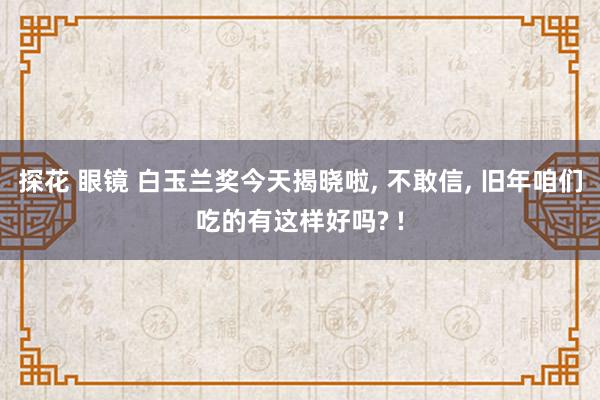 探花 眼镜 白玉兰奖今天揭晓啦， 不敢信， 旧年咱们吃的有这样好吗? !