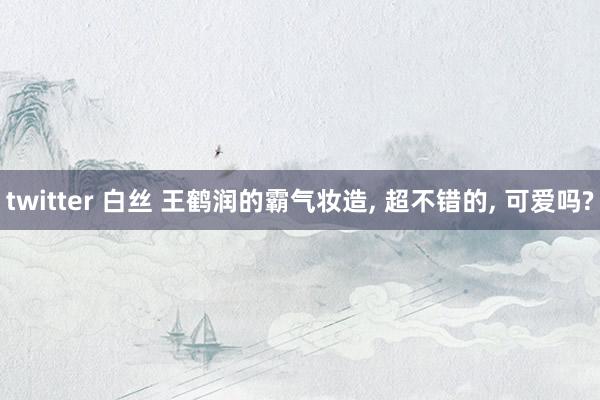 twitter 白丝 王鹤润的霸气妆造， 超不错的， 可爱吗?
