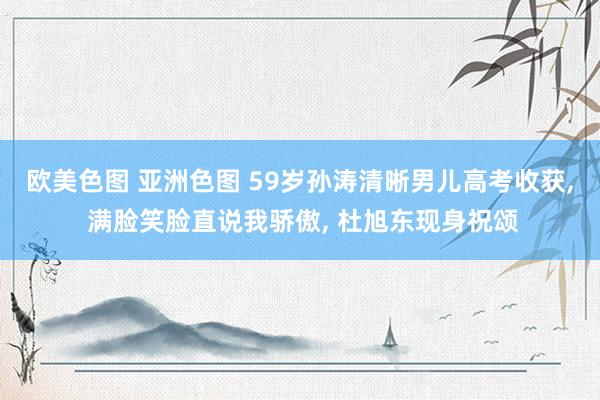 欧美色图 亚洲色图 59岁孙涛清晰男儿高考收获， 满脸笑脸直说我骄傲， 杜旭东现身祝颂