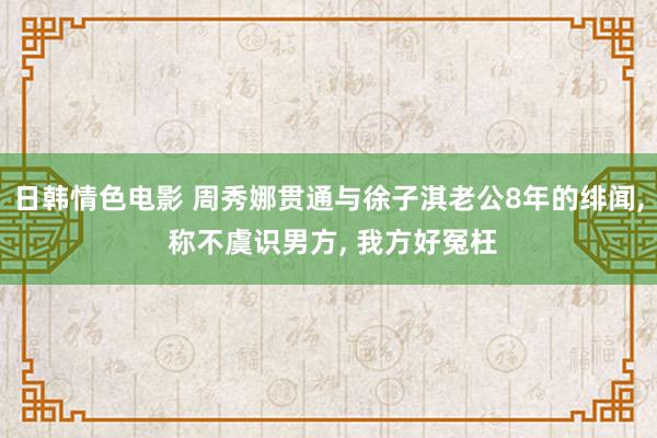 日韩情色电影 周秀娜贯通与徐子淇老公8年的绯闻， 称不虞识男方， 我方好冤枉